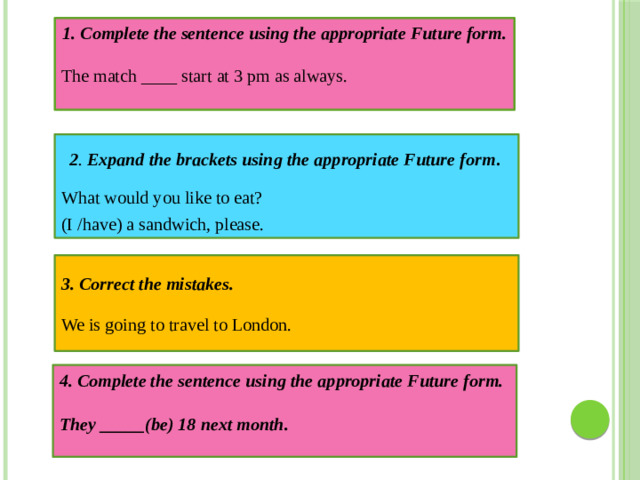 1. Complete the sentence using the appropriate Future form. The match ____ start at 3 pm as always. What would you like to eat? 2 . Expand the brackets using the appropriate Future form . (I /have) a sandwich, please. 3. Correct the mistakes.  We is going to travel to London.  4. Complete the sentence using the appropriate Future form.  They _____(be) 18 next month.