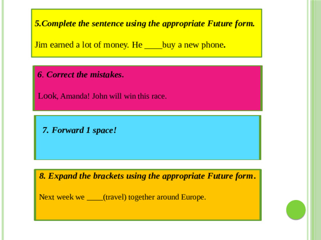 5.Complete the sentence using the appropriate Future form.   Jim earned a lot of money. He ____buy a new phone . 6 . Correct the mistakes . Look , Amanda! John will win this race. 7. Forward 1 space! 8. Expand the brackets using the appropriate Future form .  Next week we ____(travel) together around Europe.