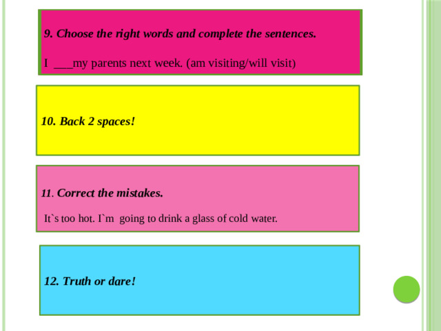 9. Choose the right words and complete the sentences.  I ___my parents next week. (am visiting/will visit ) 10. Back 2 spaces! 11 .  Correct the mistakes. It`s too hot. I`m going to drink a glass of cold water. 12. Truth or dare!