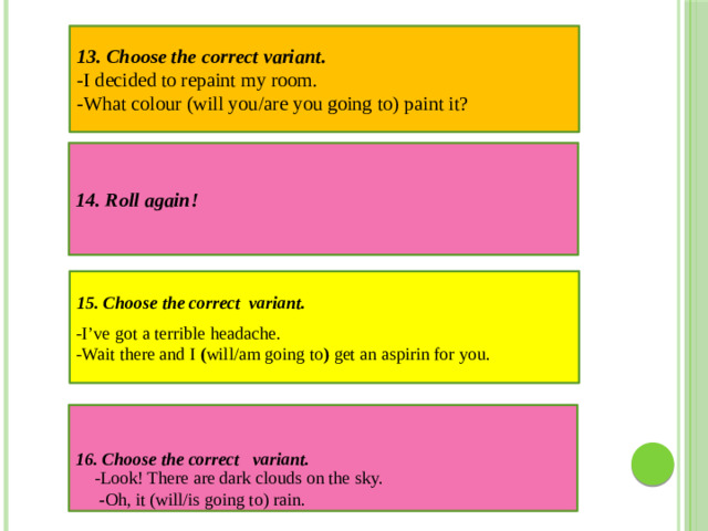 14. Roll again! 13. Choose the correct variant. -I decided to repaint my room.  -What colour   (will you/are you going to)   paint it?  15. Choose the correct variant. -I’ve got a terrible headache. -Wait there and I  ( will/am going to )  get an aspirin for you. 16. Choose the correct variant.   -Look! There are dark clouds on the sky.   - Oh, it   (will/is going to) rain.