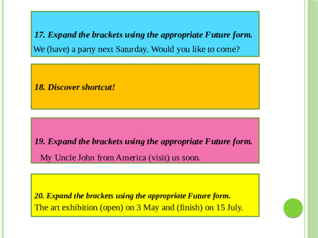 17. Expand the brackets using the appropriate Future form. We (have) a party next Saturday. Would you like to come? 18. Discover shortcut! 19. Expand the brackets using the appropriate Future form. My Uncle John from America (visit) us soon. 20. Expand the brackets using the appropriate Future form. The art exhibition (open) on 3 May and (finish) on 15 July.