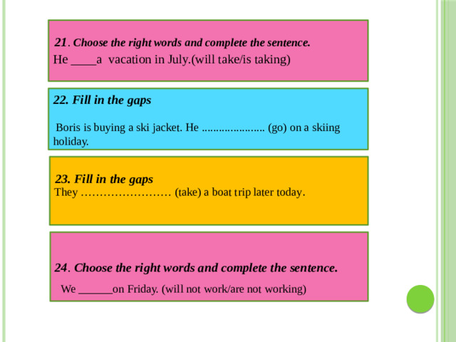 He ____a vacation in July.(will take/is taking) 21 . Choose the right words and complete the sentence. 22. Fill in the gaps   Boris is buying a ski jacket. He ...................... (go) on a skiing holiday. They …………………… (take) a boat trip later today . 23. Fill in the gaps 24 . Choose the right words and complete the sentence. We ______on Friday. (will not work/are not working)