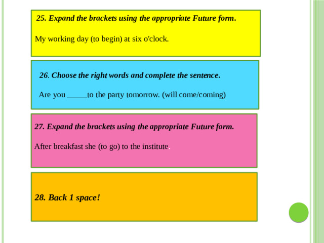 My working day (to begin) at six o'clock. 25. Expand the brackets using the appropriate Future form.  26 . Choose the right words and complete the sentence. Are you _____to the party tomorrow. (will come/coming)  27. Expand the brackets using the appropriate Future form. After breakfast she (to go) to the institute . 28. Back 1 space!