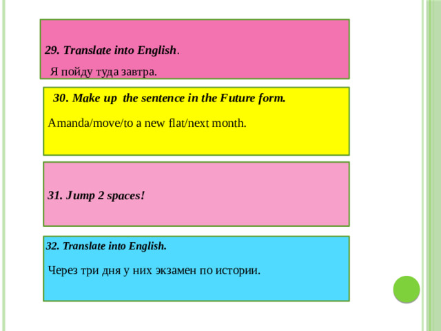 29. Translate into English . Я пойду туда завтра. 30. Make up the sentence in the Future form. Amanda/move/to a new flat/next month. 31. Jump 2 spaces! Через три дня у них экзамен по истории. 32. Translate into English.