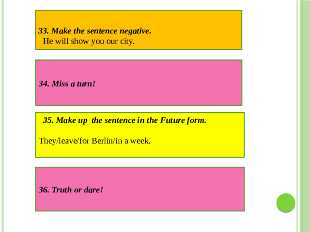 33. Make the sentence negative. He will show you our city. 34. Miss a turn! 35. Make up the sentence in the Future form . They/leave/for Berlin/in a week. 36. Truth or dare!