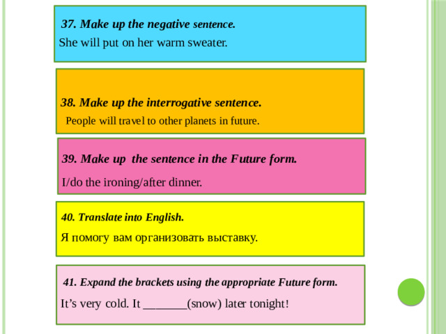 She will put on her warm sweater. 37. Make up the negative sentence. 38. Make up the interrogative sentence. People will travel to other planets in future.  39. Make up the sentence in the Future form. I/do the ironing/after dinner.  40. Translate into English. Я помогу вам организовать выставку.   41. Expand the brackets using the appropriate Future form. It’s very cold. It _______(snow) later tonight !