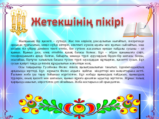 Жылқының бір қасиеті – сүтінде. Жас пен кәрінің денсаулығын нығайтып, әлсірегенде орнынан тұрғызатын, көңіл күйді көтеріп, көктемгі күннің шуағы мен қуатын сыйлайтын, хош иісімен тіл үйірер дәмімен тәнті ететін, бие сүтінен жасалатын ерекше пайдалы сусыны – ол қымыз. Қымыз десе, елең етпейтін қазақ баласы болмас. Бұл – әбден қанымызға сіңіп, генофондымызға арқау болған, байырғы заманда түрлі аурулардың бірден-бір шипасы болды, осылайша, біртұтас халықтың басына түскен түрлі зауалдардан құтқарған, қасиетті сусын. Бұл сусын қазіргі таңда да өзінің құндылығын жоғалтқан жоқ. Осы тақырыпқа Гусейнова Филис өзінің қызығушылығын танытып, ізденімпаздықтың арқасында зерттеді. Бұл жұмыста Филис алдыға қойған міндеттері мен мақсаттарына жетті. Ғылыми жоба үш тарау бойынша жүргізілген. Бұл жобада қымыздың пайдасын, қымыздың түрлерін, оның қасиеті мен шипасын, қымыз құюға арналған ыдыстар зерттеген. Жұмыс толық қарқында ашылып, көрсетілген деп ойлаймын. Жоба жоспарына сай орындалған.