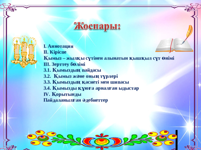 І. Аннотация ІІ. Кіріспе Қымыз – жылқы сүтінен алынатын қышқыл сүт өнімі ІІІ. Зерттеу бөлімі 3.1. Қымыздың пайдасы 3.2. Қымыз және оның түрлері 3.3. Қымыздың қасиеті мен шипасы 3.4. Қымызды құюға арналған ыдыстар І V . Қорытынды Пайдаланылған әдебиеттер