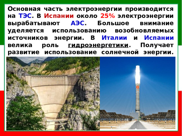 Основная часть электроэнергии производится на ТЭС . В Испании около 25% электроэнергии вырабатывают АЭС . Большое внимание уделяется использованию возобновляемых источников энергии. В Италии и Испании велика роль гидроэнергетики . Получает развитие использование солнечной энергии. Недостающая часть электроэнергии закупается в соседних Германии и Франции.