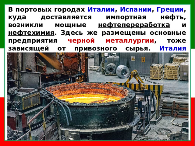 В портовых городах Италии , Испании , Греции , куда доставляется импортная нефть, возникли мощные нефтепереработка и нефтехимия . Здесь же размещены основные предприятия черной металлургии , тоже зависящей от привозного сырья. Италия занимает 2-е место в ЕС (после Германии) по объемам выплавки стали .