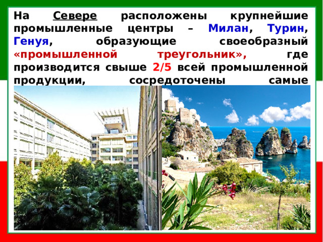 На Севере расположены крупнейшие промышленные центры – Милан , Турин , Генуя , образующие своеобразный «промышленной треугольник», где производится свыше 2/5 всей промышленной продукции, сосредоточены самые современные отрасли: автомобилестроение, электроника, химическая промышленность .