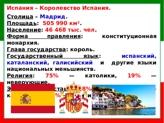 Испания  – Королевство Испания.  Столица  –  Мадрид . Площадь : 505 990 км 2 . Население : 46 468 тыс. чел . Форма правления : конституционная монархия. Глава государства : король. Государственный язык : испанский, каталанский, галисийский и другие языки национальных меньшинств. Религия : 75% — католики, 19% — неверующие. Этнический состав : 72,8% — испанцы, 16,4% — каталонцы, 8,2% — галисийцы, 2,3% — баски.