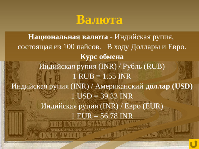 Валюта Национальная валюта - Индийская рупия, состоящая из 100 пайсов. В ходу Доллары и Евро. Курс обмена Индийская рупия (INR) / Рубль (RUB) 1 RUB = 1.55 INR Индийская рупия (INR) / Американский доллар (USD) 1 USD = 39.33 INR Индийская рупия (INR) / Евро (EUR) 1 EUR = 56.78 INR