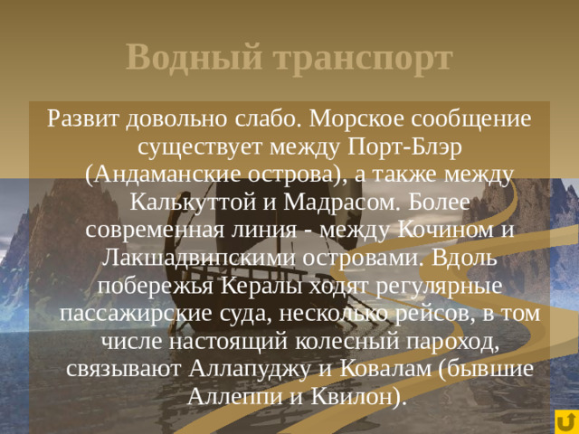 Водный транспорт Развит довольно слабо. Морское сообщение существует между Порт-Блэр (Андаманские острова), а также между Калькуттой и Мадрасом. Более современная линия - между Кочином и Лакшадвипскими островами. Вдоль побережья Кералы ходят регулярные пассажирские суда, несколько рейсов, в том числе настоящий колесный пароход, связывают Аллапуджу и Ковалам (бывшие Аллеппи и Квилон).