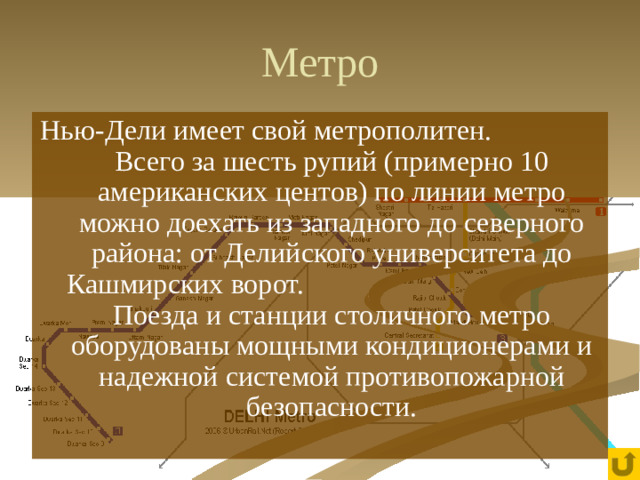 Метро Нью-Дели имеет свой метрополитен. Всего за шесть рупий (примерно 10 американских центов) по линии метро можно доехать из западного до северного района: от Делийского университета до Кашмирских ворот. Поезда и станции столичного метро оборудованы мощными кондиционерами и надежной системой противопожарной безопасности.