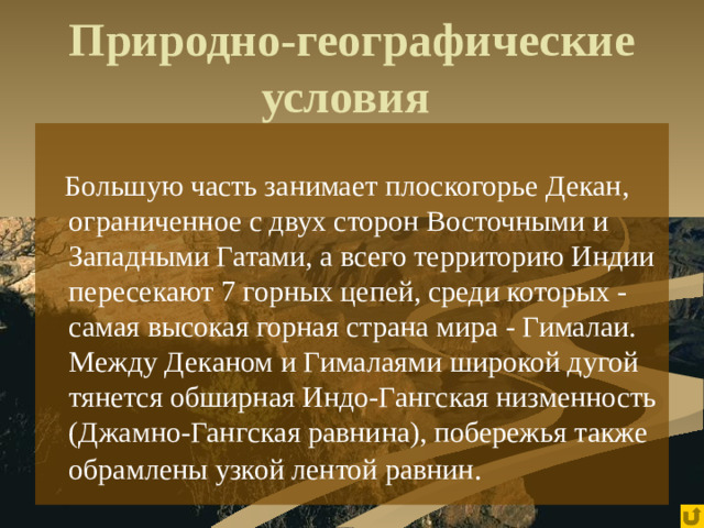 Природно-географические условия   Большую часть занимает плоскогорье Декан, ограниченное с двух сторон Восточными и Западными Гатами, а всего территорию Индии пересекают 7 горных цепей, среди которых - самая высокая горная страна мира - Гималаи. Между Деканом и Гималаями широкой дугой тянется обширная Индо-Гангская низменность (Джамно-Гангская равнина), побережья также обрамлены узкой лентой равнин .