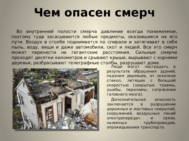 Чем опасен смерч  Во внутренней полости смерча давление всегда пониженное, поэтому туда засасываются любые предметы, оказавшиеся на его пути. Воздух в столбе поднимается по спирали и затягивает в себя пыль, воду, вещи и даже автомобили, скот и людей. Все это смерч может перенести на гигантские расстояния. Сильные смерчи проходят десятки километров и срывают крыши, вырывают с корнями деревья, разбрасывают телеграфные столбы, разрушают дома.  Люди могут пострадать в результате обрушения зданий, падения деревьев, от осколков стекол, летящих с большой скоростью (закрытые травмы, ушибы, переломы, сотрясение головного мозга).  Дополнительная опасность заключается в разрушении дорожных и мостовых покрытий, сооружений, воздушных линий электропередач и связи, наземных трубопроводов, опрокидывании транспорта.