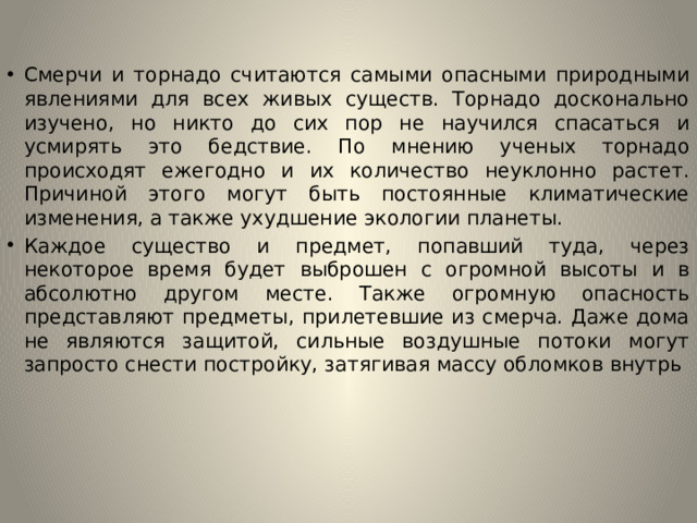 Смерчи и торнадо считаются самыми опасными природными явлениями для всех живых существ. Торнадо досконально изучено, но никто до сих пор не научился спасаться и усмирять это бедствие. По мнению ученых торнадо происходят ежегодно и их количество неуклонно растет. Причиной этого могут быть постоянные климатические изменения, а также ухудшение экологии планеты. Каждое существо и предмет, попавший туда, через некоторое время будет выброшен с огромной высоты и в абсолютно другом месте. Также огромную опасность представляют предметы, прилетевшие из смерча. Даже дома не являются защитой, сильные воздушные потоки могут запросто снести постройку, затягивая массу обломков внутрь