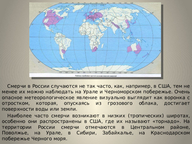 Смерчи в России случаются не так часто, как, например, в США, тем не менее их можно наблюдать на Урале и Черноморском побережье. Очень опасное метеорологическое явление визуально выглядит как воронка с отростком, которая, опускаясь из грозового облака, достигает поверхности воды или земли.  Наиболее часто смерчи возникают в низких (тропических) широтах, особенно они распространены в США, где их называют «торнадо». На территории России смерчи отмечаются в Центральном районе, Поволжье, на Урале, в Сибири, Забайкалье, на Краснодарском побережье Черного моря.