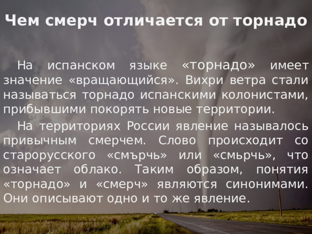 Чем смерч отличается от торнадо  На испанском языке «торнадо» имеет значение «вращающийся». Вихри ветра стали называться торнадо испанскими колонистами, прибывшими покорять новые территории.  На территориях России явление называлось привычным смерчем. Слово происходит со старорусского «смърчь» или «смьрчь», что означает облако. Таким образом, понятия «торнадо» и «смерч» являются синонимами. Они описывают одно и то же явление.