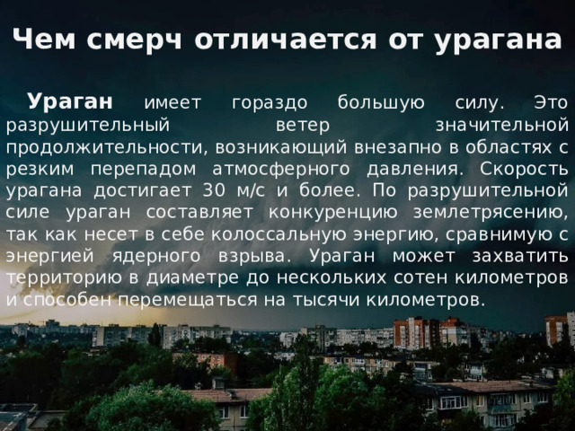 Чем смерч отличается от урагана  Ураган имеет гораздо большую силу. Это разрушительный ветер значительной продолжительности, возникающий внезапно в областях с резким перепадом атмосферного давления. Скорость урагана достигает 30 м/с и более. По разрушительной силе ураган составляет конкуренцию землетрясению, так как несет в себе колоссальную энергию, сравнимую с энергией ядерного взрыва. Ураган может захватить территорию в диаметре до нескольких сотен километров и способен перемещаться на тысячи километров.