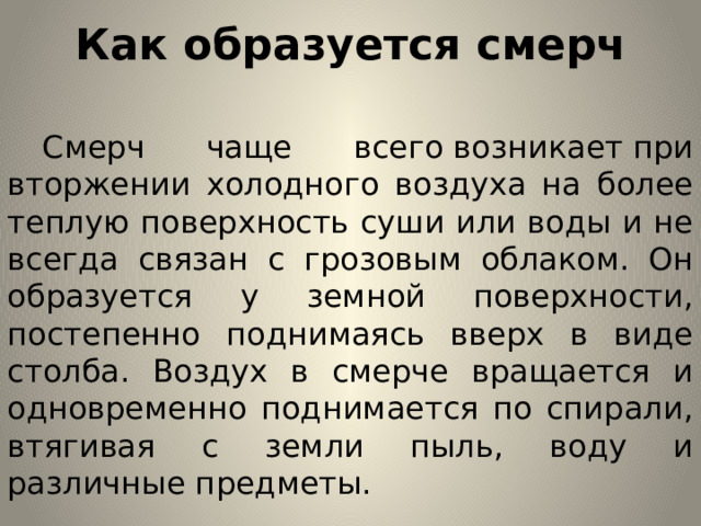 Как образуется смерч  Смерч чаще всего возникает при вторжении холодного воздуха на более теплую поверхность суши или воды и не всегда связан с грозовым облаком. Он образуется у земной поверхности, постепенно поднимаясь вверх в виде столба. Воздух в смерче вращается и одновременно поднимается по спирали, втягивая с земли пыль, воду и различные предметы.