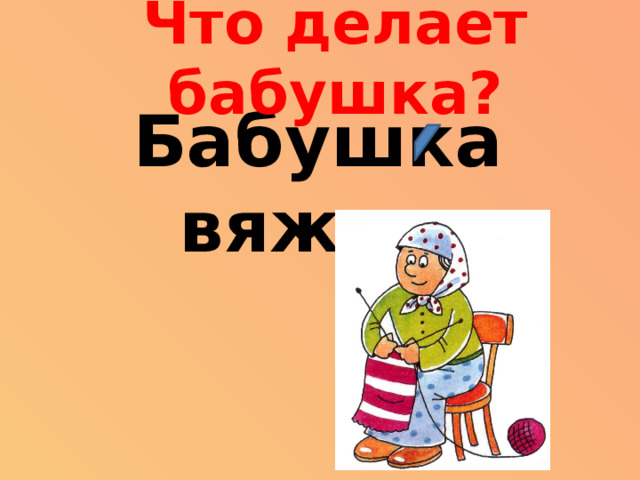 Что делает бабушка? Бабушка вяжет.