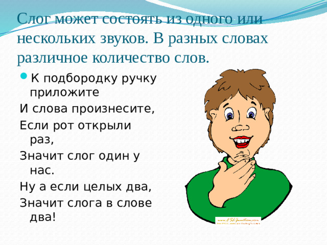 Слог может состоять из одного или нескольких звуков. В разных словах различное количество слов. К подбородку ручку приложите И слова произнесите, Если рот открыли раз, Значит слог один у нас. Ну а если целых два, Значит слога в слове два!