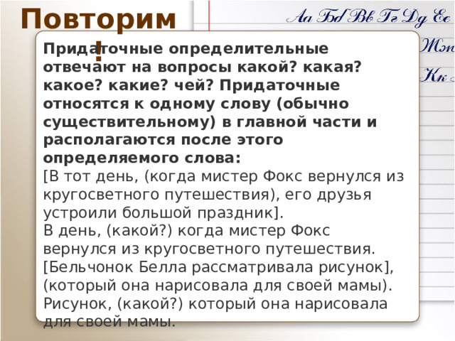 Повторим! Придаточные определительные отвечают на вопросы какой? какая? какое? какие? чей? Придаточные относятся к одному слову (обычно существительному) в главной части и располагаются после этого определяемого слова: [В тот день, (когда мистер Фокс вернулся из кругосветного путешествия), его друзья устроили большой праздник].  В день, (какой?) когда мистер Фокс вернулся из кругосветного путешествия. [Бельчонок Белла рассматривала рисунок], (который она нарисовала для своей мамы).  Рисунок, (какой?) который она нарисовала для своей мамы. 