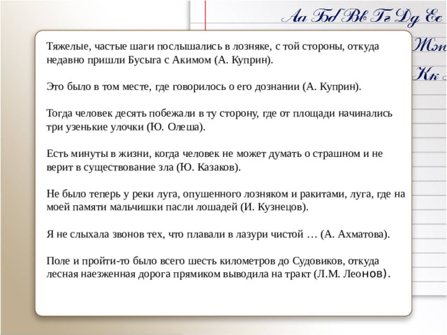 Тяжелые, частые шаги послышались в лозняке, с той стороны, откуда недавно пришли Бусыга с Акимом (А. Куприн). Это было в том месте, где говорилось о его дознании (А. Куприн). Тогда человек десять побежали в ту сторону, где от площади начинались три узенькие улочки (Ю. Олеша). Есть минуты в жизни, когда человек не может думать о страшном и не верит в существование зла (Ю. Казаков). Не было теперь у реки луга, опушенного лозняком и ракитами, луга, где на моей памяти мальчишки пасли лошадей (И. Кузнецов). Я не слыхала звонов тех, что плавали в лазури чистой … (А. Ахматова). Поле и пройти-то было всего шесть километров до Судовиков, откуда лесная наезженная дорога прямиком выводила на тракт (Л.М. Лео нов).