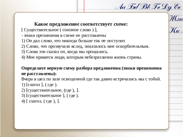 Какое предложение соответствует схеме:  [ Существительное ( союзное слово ) ], - знаки препинания в схеме не расставлены 1) Он дал слово, что никогда больше так не поступит. 2) Слово, что прозвучало вслед, показалось мне оскорбительным. 3) Слова эти сказал он, когда мы прощались. 4) Мне нравятся люди, которым небезразлична жизнь страны. Определите верную схему разбора предложения (знаки препинания не расставлены):  Вчера я шел по зале освещенной где так давно встречались мы с тобой. 1) [глагол ], ( где ). 2) [существительное, (где ), ]. 3) [существительное ], ( где ). 4) [ глагол, ( где ), ].