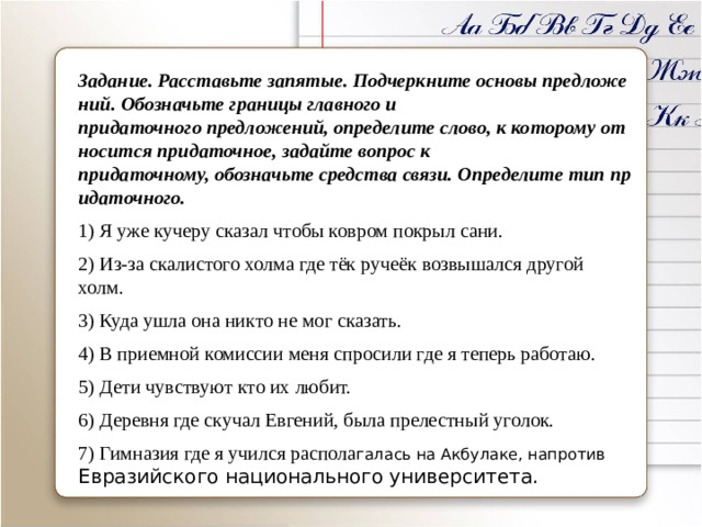 Задание. Расставьте запятые. Подчеркните основы предложений. Обозначьте границы главного и придаточного предложений, определите слово, к которому относится придаточное, задайте вопрос к придаточному, обозначьте средства связи. Определите тип придаточного. 1) Я уже кучеру сказал чтобы ковром покрыл сани. 2) Из-за скалистого холма где тёк ручеёк возвышался другой холм. 3) Куда ушла она никто не мог сказать. 4) В приемной комиссии меня спросили где я теперь работаю. 5) Дети чувствуют кто их любит. 6) Деревня где скучал Евгений, была прелестный уголок. 7) Гимназия где я учился распола галась на Акбулаке, напротив Евразийского национального университета.