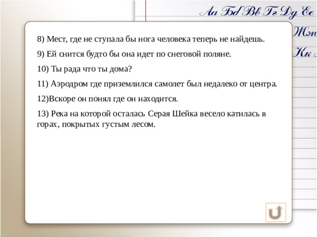 8) Мест, где не ступала бы нога человека теперь не найдешь. 9) Ей снится будто бы она идет по снеговой поляне. 10) Ты рада что ты дома? 11) Аэродром где приземлился самолет был недалеко от центра. 12)Вскоре он понял где он находится. 13) Река на которой осталась Серая Шейка весело катилась в горах, покрытых густым лесом.