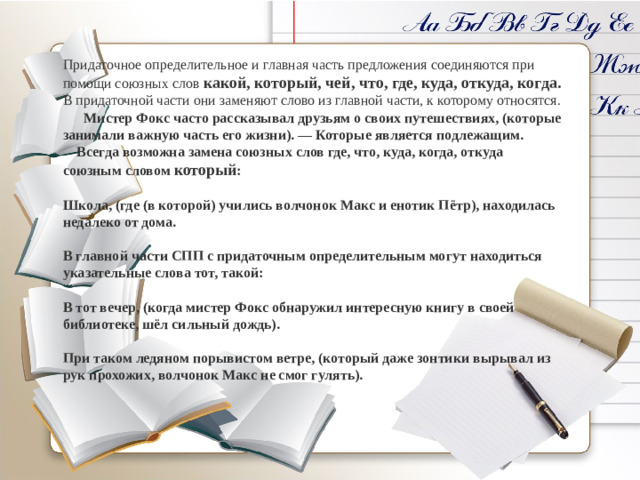 Придаточное определительное и главная часть предложения соединяются при помощи союзных слов  какой, который, чей, что, где, куда, откуда, когда. В придаточной части они заменяют слово из главной части, к которому относятся.  Мистер Фокс часто рассказывал друзьям о своих путешествиях, (которые занимали важную часть его жизни). — Которые является подлежащим.  Всегда возможна замена союзных слов где, что, куда, когда, откуда союзным словом который :  Школа, (где (в которой) учились волчонок Макс и енотик Пётр), находилась недалеко от дома.  В главной части СПП с придаточным определительным могут находиться указательные слова тот, такой:  В тот вечер, (когда мистер Фокс обнаружил интересную книгу в своей библиотеке, шёл сильный дождь).  При таком ледяном порывистом ветре, (который даже зонтики вырывал из рук прохожих, волчонок Макс не смог гулять).