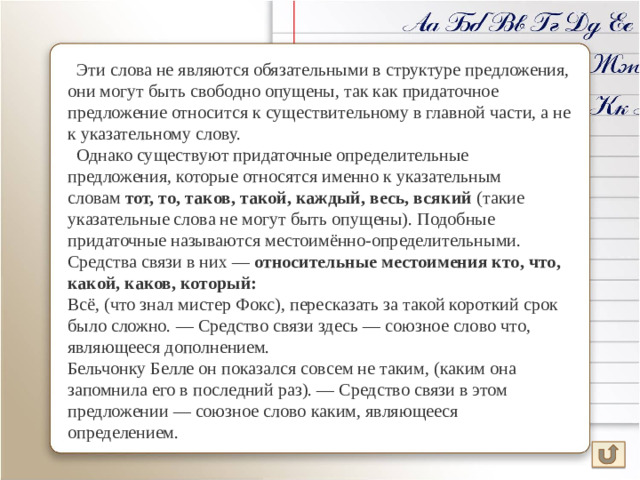 Эти слова не являются обязательными в структуре предложения, они могут быть свободно опущены, так как придаточное предложение относится к существительному в главной части, а не к указательному слову.  Однако существуют придаточные определительные предложения, которые относятся именно к указательным словам  тот, то, таков, такой, каждый, весь, всякий  (такие указательные слова не могут быть опущены). Подобные придаточные называются местоимённо-определительными. Средства связи в них — относительные местоимения кто, что, какой, каков, который: Всё, (что знал мистер Фокс), пересказать за такой короткий срок было сложно. — Средство связи здесь — союзное слово что, являющееся дополнением. Бельчонку Белле он показался совсем не таким, (каким она запомнила его в последний раз). — Средство связи в этом предложении — союзное слово каким, являющееся определением.