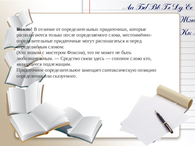 Важно!  В отличие от определительных придаточных, которые располагаются только после определяемого слова, местоимённо-определительные придаточные могут располагаться и перед определяемым словом: (Кто знаком с мистером Фоксом), тот не может не быть любознательным. — Средство связи здесь — союзное слово кто, являющееся подлежащим. Придаточное определительное замещает синтаксическую позицию определения или сказуемого.