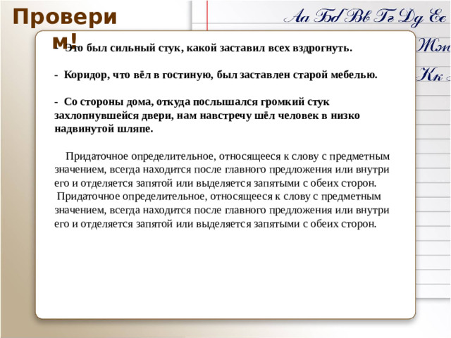 Проверим! -  Это был сильный стук, какой заставил всех вздрогнуть.  - Коридор, что вёл в гостиную, был заставлен старой мебелью.  - Со стороны дома, откуда послышался громкий стук захлопнувшейся двери, нам навстречу шёл человек в низко надвинутой шляпе.  Придаточное определительное, относящееся к слову с предметным значением, всегда находится после главного предложения или внутри его и отделяется запятой или выделяется запятыми с обеих сторон. Придаточное определительное, относящееся к слову с предметным значением, всегда находится после главного предложения или внутри его и отделяется запятой или выделяется запятыми с обеих сторон. «Проверим!» - триггер, по клику на него начинается проверка задания, 4 предложения – 4 клика по триггеру.