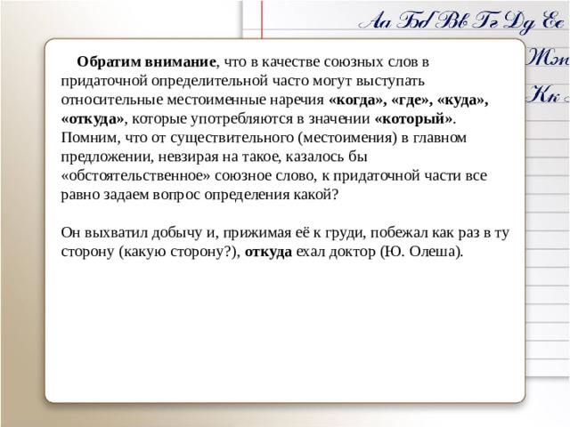 Обратим внимание , что в качестве союзных слов в придаточной определительной часто могут выступать относительные местоименные наречия «когда», «где», «куда», «откуда» , которые употребляются в значении «который» . Помним, что от существительного (местоимения) в главном предложении, невзирая на такое, казалось бы «обстоятельственное» союзное слово, к придаточной части все равно задаем вопрос определения какой? Он выхватил добычу и, прижимая её к груди, побежал как раз в ту сторону (какую сторону?), откуда ехал доктор (Ю. Олеша).