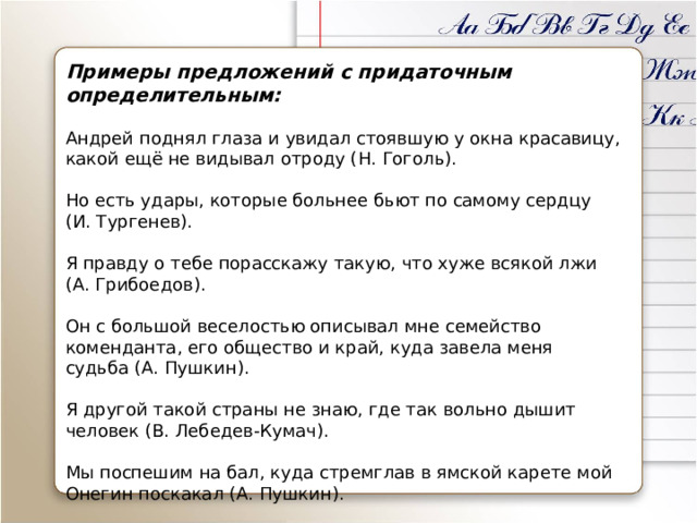 Примеры предложений с придаточным определительным: Андрей поднял глаза и увидал стоявшую у окна красавицу, какой ещё не видывал отроду (Н. Гоголь). Но есть удары, которые больнее бьют по самому сердцу (И. Тургенев). Я правду о тебе порасскажу такую, что хуже всякой лжи (А. Грибоедов). Он с большой веселостью описывал мне семейство коменданта, его общество и край, куда завела меня судьба (А. Пушкин). Я другой такой страны не знаю, где так вольно дышит человек (В. Лебедев-Кумач). Мы поспешим на бал, куда стремглав в ямской карете мой Онегин поскакал (А. Пушкин).