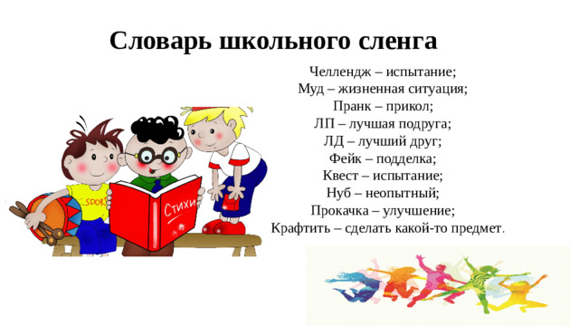 Словарь школьного сленга Челлендж – испытание; Муд – жизненная ситуация; Пранк – прикол; ЛП – лучшая подруга; ЛД – лучший друг; Фейк – подделка; Квест – испытание; Нуб – неопытный; Прокачка – улучшение; СКрафтить – сделать какой-то предмет .