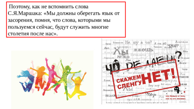 Поэтому, как не вспомнить слова С.Я.Маршака: «Мы должны оберегать язык от засорения, помня, что слова, которыми мы пользуемся сейчас, будут служить многие столетия после нас».