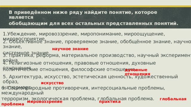 В приведённом ниже ряду найдите понятие, которое является обобщающим для всех остальных представленных понятий. 1.Убеждение, мировоззрение, миропонимание, мироощущение, мировосприятие. 2. Объективное знание, проверяемое знание, обобщённое знание, научное знание, системное знание. научное знание 3. Практика, реформа, материальное производство, научный эксперимент, война. 4. Религиозные отношения, правовые отношения, духовные отношения, политические отношения, философские отношения. 5. Архитектура, искусство, эстетическая ценность, художественный образ, натюрморт. духовные отношения искусство 6. Социоприродные противоречия, интерсоциальные проблемы, международный терроризм, экологическая проблема, глобальная проблема.  глобальная проблема мировоззрение практика