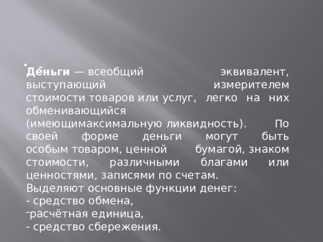 - Де́ньги  — всеобщий эквивалент, выступающий измерителем стоимости товаров или услуг, легко на них обменивающийся  (имеющимаксимальную ликвидность). По своей форме деньги могут быть особым товаром, ценной бумагой, знаком стоимости, различными благами или ценностями, записями по счетам. Выделяют основные функции денег: - средство обмена, расчётная единица,