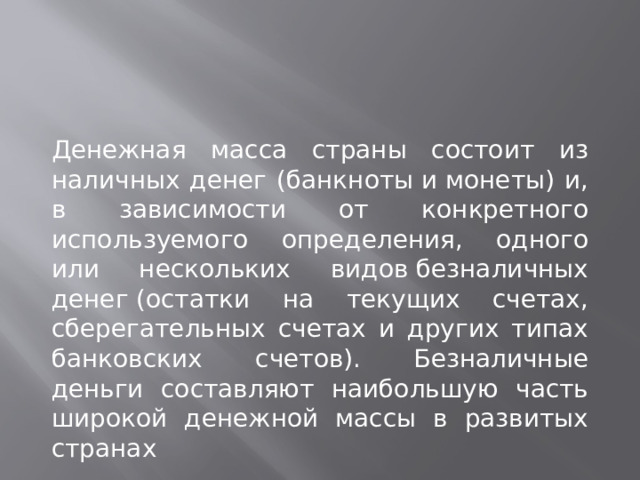 Денежная масса страны состоит из наличных денег (банкноты и монеты) и, в зависимости от конкретного используемого определения, одного или нескольких видов безналичных денег (остатки на текущих счетах, сберегательных счетах и других типах банковских счетов). Безналичные деньги составляют наибольшую часть широкой денежной массы в развитых странах