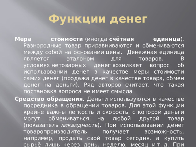 Функции денег Мера стоимости  (иногда  счётная единица ). Разнородные товар приравниваются и обмениваются между собой на основании цены. Денежная единица является эталоном для товаров. В условиях нетоварных денег возникает вопрос об использовании денег в качестве меры стоимости самих денег (продажа денег в качестве товара, обмен денег на деньги). Ряд авторов считает, что такая постановка вопроса не имеет смысла . Средство обращения . Деньги используются в качестве посредника в обращении товаров. Для этой функции крайне важны лёгкость и скорость, с которой деньги могут обмениваться на любой другой товар (показатель  ликвидность ). При использовании денег товаропроизводитель получает возможность, например, продать свой товар сегодня, а купить сырьё лишь через день, неделю, месяц и т. д. При этом он может продавать свой товар в одном месте, а покупать нужный ему совсем в другом. Таким образом, деньги как средство обращения преодолевают временны́е и пространственные ограничения при обмене.