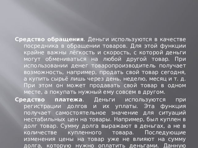 Средство обращения . Деньги используются в качестве посредника в обращении товаров. Для этой функции крайне важны лёгкость и скорость, с которой деньги могут обмениваться на любой другой товар. При использовании денег товаропроизводитель получает возможность, например, продать свой товар сегодня, а купить сырьё лишь через день, неделю, месяц и т. д. При этом он может продавать свой товар в одном месте, а покупать нужный ему совсем в другом. Средство платежа . Деньги используются при регистрации долгов и их уплаты. Эта функция получает самостоятельное значение для ситуаций нестабильных цен на товары. Например, был куплен в долг товар. Сумму долга выражают в деньгах, а не в количестве купленного товара. Последующие изменения цены на товар уже не влияют на сумму долга, которую нужно оплатить деньгами. Данную функцию деньги выполняют также при денежных отношениях с финансовыми органами. Сходную по смыслу роль играют деньги, когда в них выражают какие-либо экономические показатели.