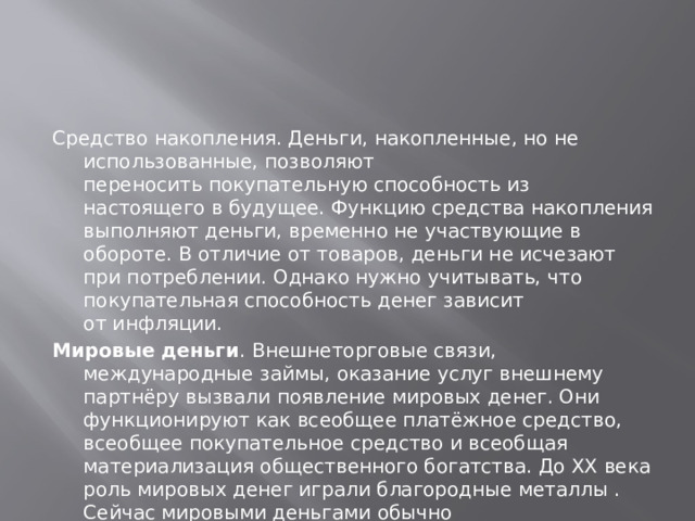 Средство накопления. Деньги, накопленные, но не использованные, позволяют переносить покупательную способность из настоящего в будущее. Функцию средства накопления выполняют деньги, временно не участвующие в обороте. В отличие от товаров, деньги не исчезают при потреблении. Однако нужно учитывать, что покупательная способность денег зависит от инфляции. Мировые деньги . Внешнеторговые связи, международные займы, оказание услуг внешнему партнёру вызвали появление мировых денег. Они функционируют как всеобщее платёжное средство, всеобщее покупательное средство и всеобщая материализация общественного богатства. До XX века роль мировых денег играли благородные металлы . Сейчас мировыми деньгами обычно считают резервные валюты (в настоящее время это доллар США, швейцарский франк, евро, английский фунт, японская иена). Для прямых международных платежей могут применяться деньги и других стран.