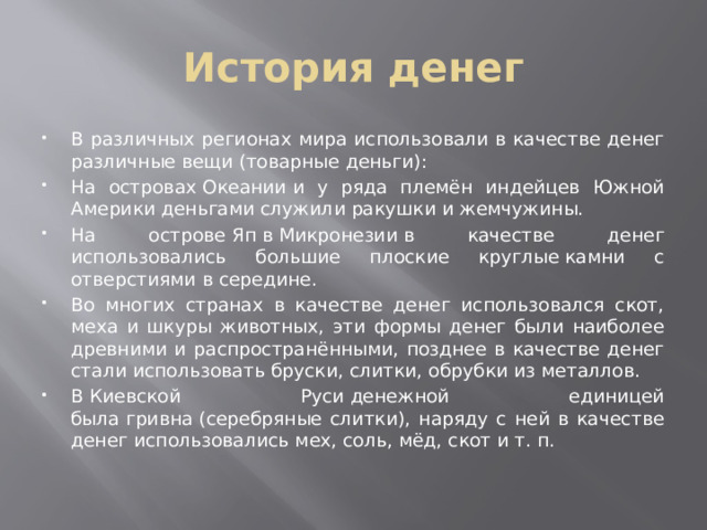 История денег В различных регионах мира использовали в качестве денег различные вещи (товарные деньги): На островах Океании и у ряда племён индейцев Южной Америки деньгами служили ракушки и жемчужины. На острове Яп в Микронезии в качестве денег использовались большие плоские круглые камни с отверстиями в середине. Во многих странах в качестве денег использовался скот, меха и шкуры животных, эти формы денег были наиболее древними и распространёнными, позднее в качестве денег стали использовать бруски, слитки, обрубки из металлов. В Киевской Руси денежной единицей была гривна (серебряные слитки), наряду с ней в качестве денег использовались мех, соль, мёд, скот и т. п.