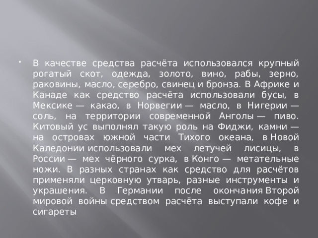 В качестве средства расчёта использовался крупный рогатый скот, одежда, золото, вино, рабы, зерно, раковины, масло, серебро, свинец и бронза. В Африке и Канаде как средство расчёта использовали бусы, в Мексике — какао, в Норвегии — масло, в Нигерии — соль, на территории современной Анголы — пиво. Китовый ус выполнял такую роль на Фиджи, камни — на островах южной части Тихого океана, в Новой Каледонии использовали мех летучей лисицы, в России — мех чёрного сурка, в Конго — метательные ножи. В разных странах как средство для расчётов применяли церковную утварь, разные инструменты и украшения. В Германии после окончания Второй мировой войны средством расчёта выступали кофе и сигареты