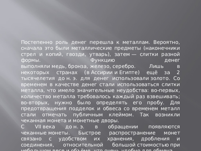 Постепенно роль денег перешла к металлам. Вероятно, сначала это были металлические предметы (наконечники стрел и копий, гвозди, утварь), затем — слитки разной формы. Функцию денег выполняли медь, бронза, железо, серебро. Лишь в некоторых странах (в Ассирии и Египте) ещё за 2 тысячелетия до н. э. для денег использовали золото. Со временем в качестве денег стали использоваться слитки металла, что имело значительные неудобства: во-первых, количество металла требовалось каждый раз взвешивать; во-вторых, нужно было определять его пробу. Для предотвращения подделок и обвеса со временем металл стали отмечать публичным клеймом. Так возникли чеканная монета и монетные дворы. С VII века до н. э. в обращении появляются чеканные монеты. Быстрое распространение монет связано с удобством их хранения, дробления и соединения, относительной большой стоимостью при небольшом весе и объёме, что очень удобно для обмена.